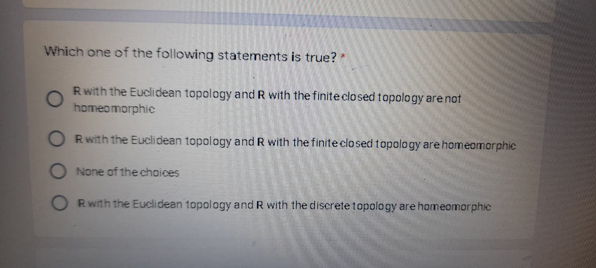 Which one of the following statements is true?
Rwith the Euclidean topology and R with the finite clo sedtopology are not
homeomorphic
Rwith the Euclidean topology and R with the finite closed topology are homeomorphic
None of the choices
Rwith the Euclidean topology and R with the discrete topology are homeomorphic
