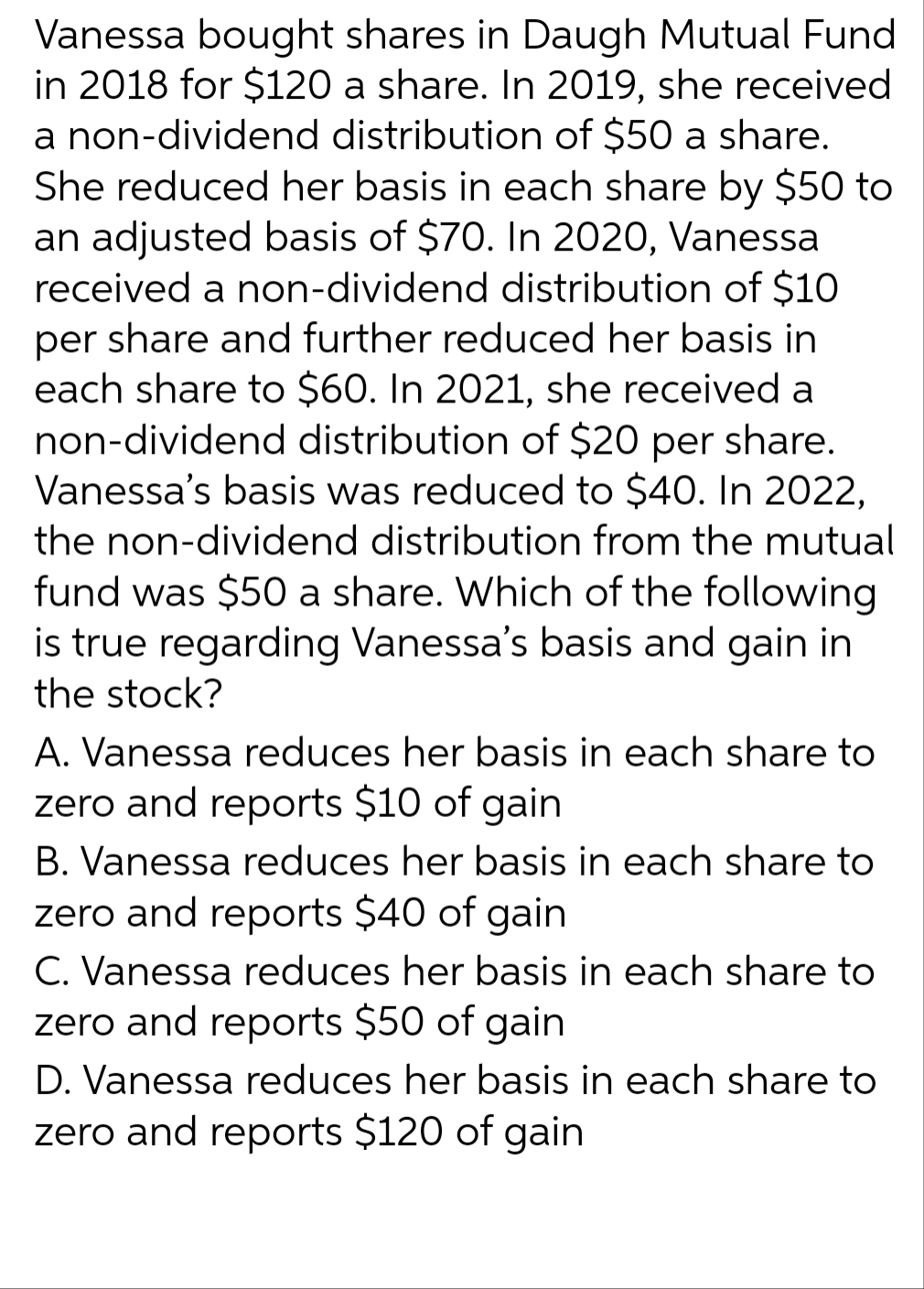 Vanessa bought shares in Daugh Mutual Fund
in 2018 for $120 a share. In 2019, she received
a non-dividend distribution of $50 a share.
She reduced her basis in each share by $50 to
an adjusted basis of $70. In 2020, Vanessa
received a non-dividend distribution of $10
per share and further reduced her basis in
each share to $60. In 2021, she received a
non-dividend distribution of $20 per share.
Vanessa's basis was reduced to $40. In 2022,
the non-dividend distribution from the mutual
fund was $50 a share. Which of the following
is true regarding Vanessa's basis and gain in
the stock?
A. Vanessa reduces her basis in each share to
zero and reports $10 of gain
B. Vanessa reduces her basis in each share to
zero and reports $40 of gain
C. Vanessa reduces her basis in each share to
zero and reports $50 of gain
D. Vanessa reduces her basis in each share to
zero and reports $120 of gain