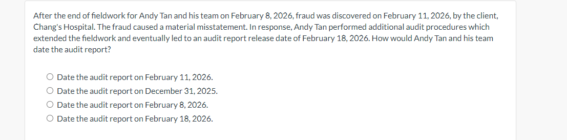 After the end of fieldwork for Andy Tan and his team on February 8, 2026, fraud was discovered on February 11, 2026, by the client,
Chang's Hospital. The fraud caused a material misstatement. In response, Andy Tan performed additional audit procedures which
extended the fieldwork and eventually led to an audit report release date of February 18, 2026. How would Andy Tan and his team
date the audit report?
O Date the audit report on February 11, 2026.
O Date the audit report on December 31, 2025.
O Date the audit report on February 8, 2026.
O Date the audit report on February 18, 2026.