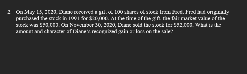 2. On May 15, 2020, Diane received a gift of 100 shares of stock from Fred. Fred had originally
purchased the stock in 1991 for $20,000. At the time of the gift, the fair market value of the
stock was $50,000. On November 30, 2020, Diane sold the stock for $52,000. What is the
amount and character of Diane's recognized gain or loss on the sale?