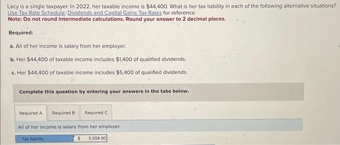 Lacy is a single taxpayer. In 2022, her taxable income is $44,400. What is her tax liability in each of the following alternative situations?
Use Tax Rate Schedule, Dividends and Capital Gains Tax Rates for reference.
Note: Do not round intermediate calculations. Round your answer to 2 decimal places.
Required:
a. All of her income is salary from her employer.
b. Her $44,400 of taxable income includes $1,400 of qualified dividends.
c. Her $44,400 of taxable income includes $5,400 of qualified dividends.
Complete this question by entering your answers in the tabs below.
Required A Required B Required
All of her income is salary from her employer.
$ 5,558.00
Tax liability