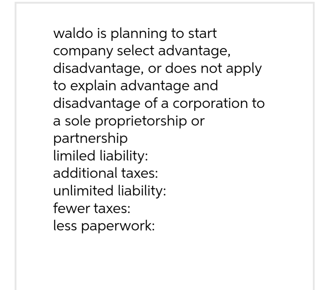 waldo is planning to start
company select advantage,
disadvantage, or does not apply
to explain advantage and
disadvantage of a corporation to
a sole proprietorship or
partnership
limiled liability:
additional taxes:
unlimited liability:
fewer taxes:
less paperwork: