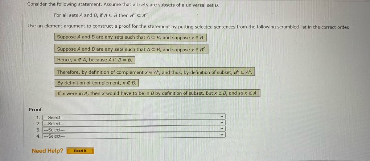 Consider the following statement. Assume that all sets are subsets of a universal set U.
For all sets A and B, if A C B then B C AC.
Use an element argument to construct a proof for the statement by putting selected sentences from the following scrambled list in the correct order.
Suppose A and B are any sets such that A C B, and suppose x E B.
Suppose A and B are any sets such that AC B, and suppose x E B°.
Hence, x € A, because A N B = Ø.
Therefore, by definition of complement x E A°, and thus, by definition of subset, Bº C A°.
By definition of complement, x € B.
If x were in A, then x would have to be in B by definition of subset. But x € B, and so x € A.
Proof:
1.
Select---
2.
Select---
-Select--
Select--
3.
4.
Need Help?
Read It
