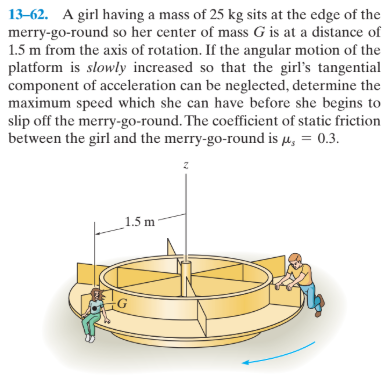 13-62. A girl having a mass of 25 kg sits at the edge of the
merry-go-round so her center of mass G is at a distance of
1.5 m from the axis of rotation. If the angular motion of the
platform is slowly increased so that the girl's tangential
component of acceleration can be neglected, determine the
maximum speed which she can have before she begins to
slip off the merry-go-round. The coefficient of static friction
between the girl and the merry-go-round is µ, = 0.3.
_1.5 m
