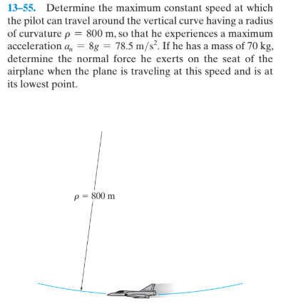 13-55. Determine the maximum constant speed at which
the pilot can travel around the vertical curve having a radius
of curvature p = 800 m, so that he experiences a maximum
acceleration a, = 8g = 78.5 m/s?. If he has a mass of 70 kg,
determine the normal force he exerts on the seat of the
airplane when the plane is traveling at this speed and is at
its lowest point.
p = 800 m
