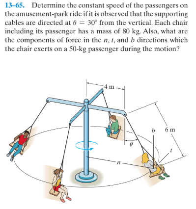 13–65. Determine the constant speed of the passengers on
the amusement-park ride if it is observed that the supporting
cables are directed at 0 = 30° from the vertical. Each chair
including its passenger has a mass of 80 kg. Also, what are
the components of force in the n, 1, and b directions which
the chair exerts on a 50-kg passenger during the motion?
4 m.
b.
6 m
