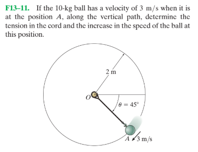 F13–11. If the 10-kg ball has a velocity of 3 m/s when it is
at the position A, along the vertical path, determine the
tension in the cord and the increase in the speed of the ball at
this position.
2 m
e = 45°
A3 m/s
