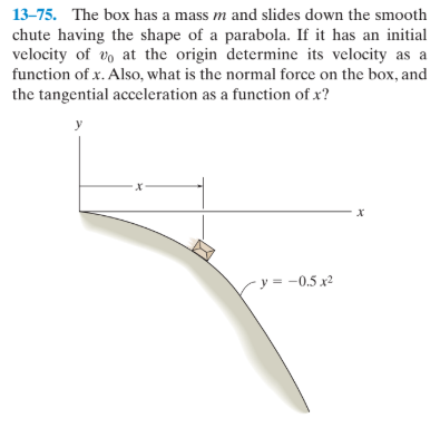 13-75. The box has a mass m and slides down the smooth
chute having the shape of a parabola. If it has an initial
velocity of vo at the origin determine its velocity as a
function of x. Also, what is the normal force on the box, and
the tangential acceleration as a function of x?
У
х
х
y = -0.5 x²
