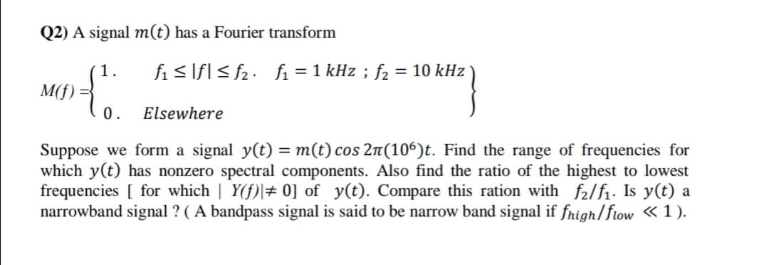 Q2) A signal m(t) has a Fourier transform
1.
fi < If[< fz• fi =1 kHz ; f2
= 10 kHz
M(f)
0.
Elsewhere
Suppose we form a signal y(t) = m(t) cos 2n(106)t. Find the range of frequencies for
which y(t) has nonzero spectral components. Also find the ratio of the highest to lowest
frequencies [ for which | Y(f)|+ 0] of y(t). Compare this ration with f2/f1. Is y(t) a
narrowband signal ? ( A bandpass signal is said to be narrow band signal if fnigh/flow «1).
%3D
