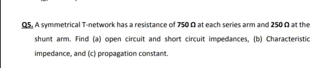 Q5. A symmetrical T-network has a resistance of 750 N at each series arm and 250 Q at the
shunt arm. Find (a) open circuit and short circuit impedances, (b) Characteristic
impedance, and (c) propagation constant.
