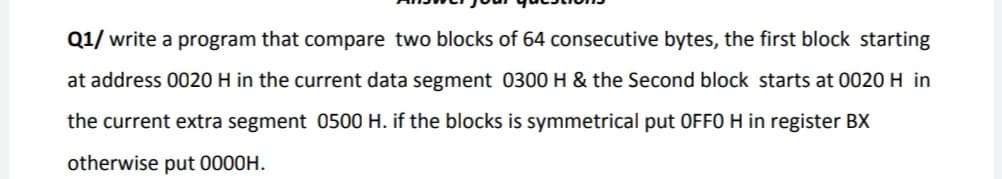 Q1/ write a program that compare two blocks of 64 consecutive bytes, the first block starting
at address 0020 H in the current data segment 0300 H & the Second block starts at 0020 H in
the current extra segment 0500 H. if the blocks is symmetrical put OFF0 H in register BX
otherwise put 0000H.
