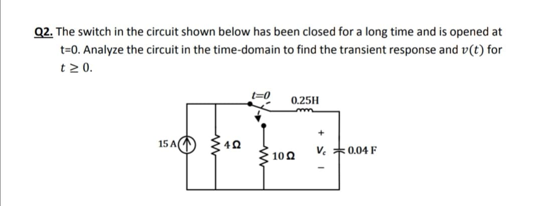 Q2. The switch in the circuit shown below has been closed for a long time and is opened at
t=0. Analyze the circuit in the time-domain to find the transient response and v(t) for
t > 0.
t=0
0.25H
15 A(
V. *0.04 F
10Q
