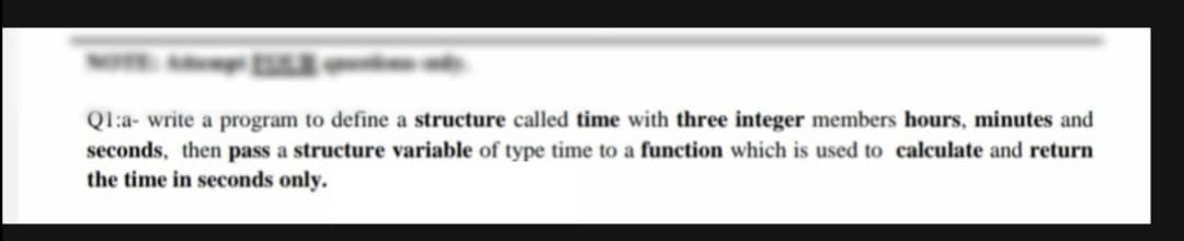 Ql:a- write a program to define a structure called time with three integer members hours, minutes and
seconds, then pass a structure variable of type time to a function which is used to calculate and return
the time in seconds only.
