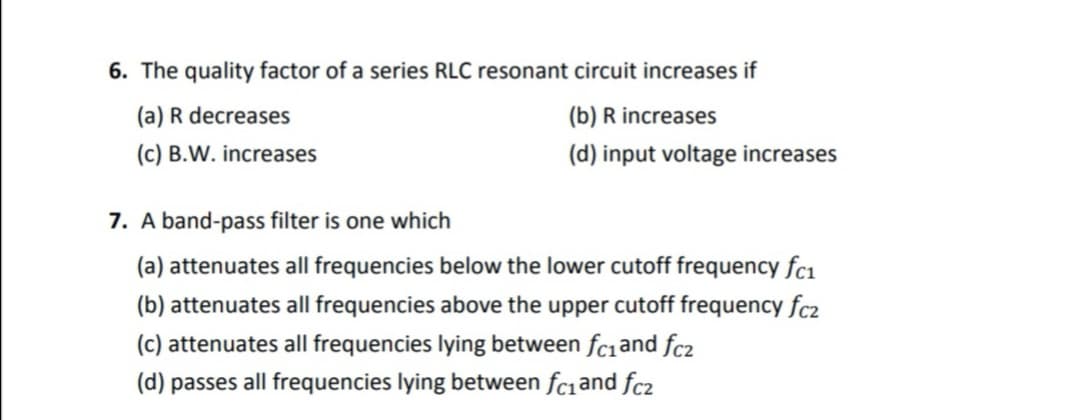 6. The quality factor of a series RLC resonant circuit increases if
(a) R decreases
(b) R increases
(c) B.W. increases
(d) input voltage increases
7. A band-pass filter is one which
(a) attenuates all frequencies below the lower cutoff frequency fc1
(b) attenuates all frequencies above the upper cutoff frequency fc2
(c) attenuates all frequencies lying between fc1and fc2
(d) passes all frequencies lying between fc1and fc2

