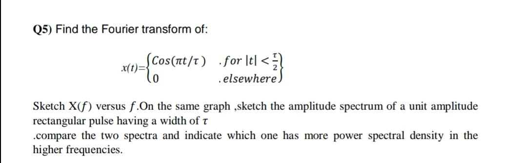 Q5) Find the Fourier transform of:
SCos(nt/t) .for It| <
x(t)=}
.elsewhere.
Sketch X(f) versus f.On the same graph ,sketch the amplitude spectrum of a unit amplitude
rectangular pulse having a width of t
.compare the two spectra and indicate which one has more power spectral density in the
higher frequencies.
