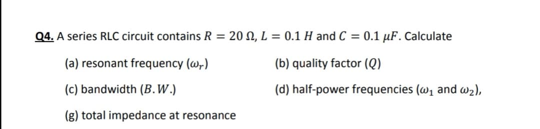Q4. A series RLC circuit contains R = 20 , L = 0.1 H and C = 0.1 µF. Calculate
(a) resonant frequency (@,)
(b) quality factor (Q)
(c) bandwidth (B.W.)
(d) half-power frequencies (w1 and w2),
(g) total impedance at resonance
