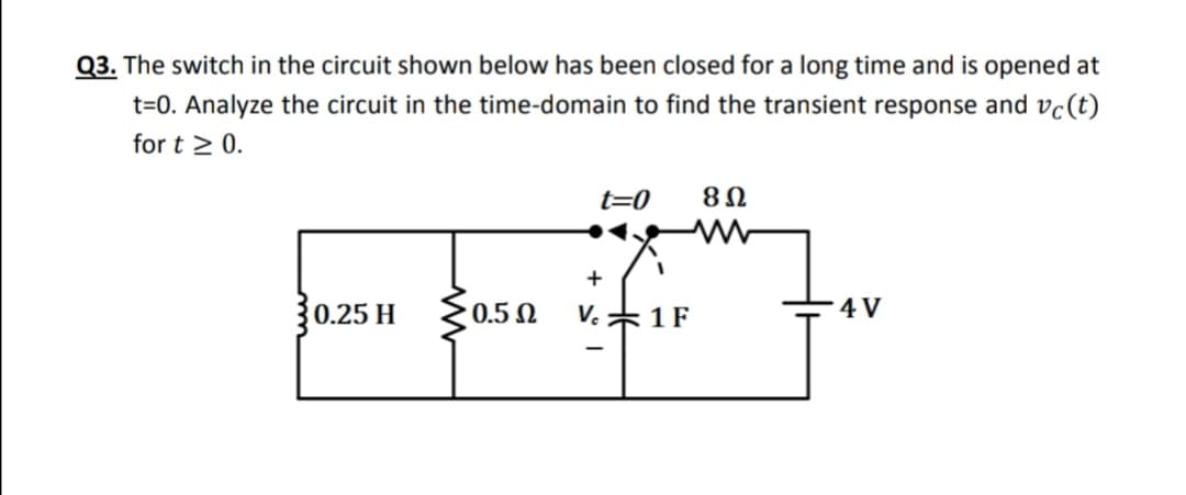Q3. The switch in the circuit shown below has been closed for a long time and is opened at
t=0. Analyze the circuit in the time-domain to find the transient response and vc(t)
for t > 0.
t=0
8Ω
+
0.25 H
0.5 N
V. *1F
4 V
