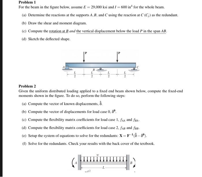 Problem 1
For the beam in the figure below, assume E = 29,000 ksi and I = 600 in for the whole beam.
(a) Determine the reactions at the supports A, B, and C using the reaction at C (C,) as the redundant.
(b) Draw the shear and moment diagram.
(c) Compute the rotation at B and the vertical displacement below the load P in the span AB.
(d) Sketch the deflected shape.
Problem 2
Given the uniform distributed loading applied to a fixed end beam shown below, compute the fixed-end
moments shown in the figure. To do so, perform the following steps:
(a) Compute the vector of known displacements, 8.
(b) Compute the vector of displacements for load case 0, 8º.
(c) Compute the flexibility matrix coefficients for load case 1, fam and fRA-
(d) Compute the flexibility matrix coefficients for load case 2, fAB and fBB.
(e) Setup the system of equations to solve for the redundants: X =F"(8– 8°).
() Solve for the redundants. Check your results with the back cover of the textbook.
