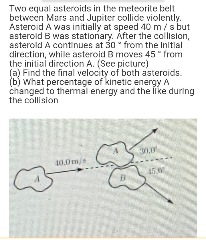 Two equal asteroids in the meteorite belt
between Mars and Jupiter collide violently.
Asteroid A was initially at speed 40 m / s but
asteroid B was stationary. After the collision,
asteroid A continues at 30 ° from the initial
direction, while asteroid B moves 45 ° from
the initial direction A. (See picture)
(a) Find the final velocity of both asteroids.
(b) What percentage of kinetic energy A
changed to thermal energy and the like during
the collision
30.0
40,0 m/s
45.0
