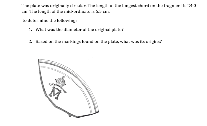 The plate was originally circular. The length of the longest chord on the fragment is 24.0
cm. The length of the mid-ordinate is 5.5 cm.
to determine the following:
1. What was the diameter of the original plate?
2. Based on the markings found on the plate, what was its origins?
