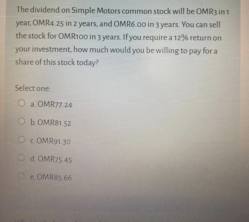 The dividend on Simple Motors common stock will be OMR3 in 1
year, OMR4.25 in 2 years, and OMR6.00 in 3 years. You can sell
the stock for OMR100 in 3 years. If you require a 12% return on
your investment, how much would you be willing to pay for a
share of this stock today?
Select one:
O a. OMR77.24
O b.OMR81.52
O c. OMR91.30
O d. OMR75.45
O e. OMR85.66
