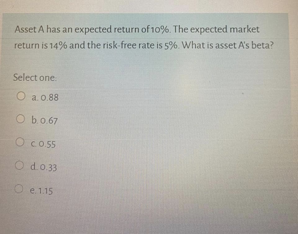 Asset A has an expected return of 10%. The expected market
return is 14% and the risk-free rate is 5%. What is asset A's beta?
Select one:
O a. 0.88
O b.0.67
O C. 0.55
O d.o.33
O e. 1.15
