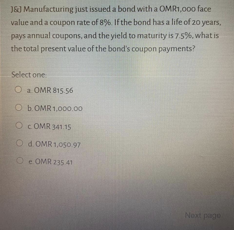 J&J Manufacturing just issued a bond with a OMR1,000 face
value and a coupon rate of 8%. If the bond has a life of 20 years,
pays annual coupons, and the yield to maturity is 7.5%, what is
the total present value of the bond's coupon payments?
Select one:
O a. OMR 815.56
O b. OMR 1,000.00
O c. OMR 341.15
O d.OMR 1,050.97
O e. OMR 235.41
