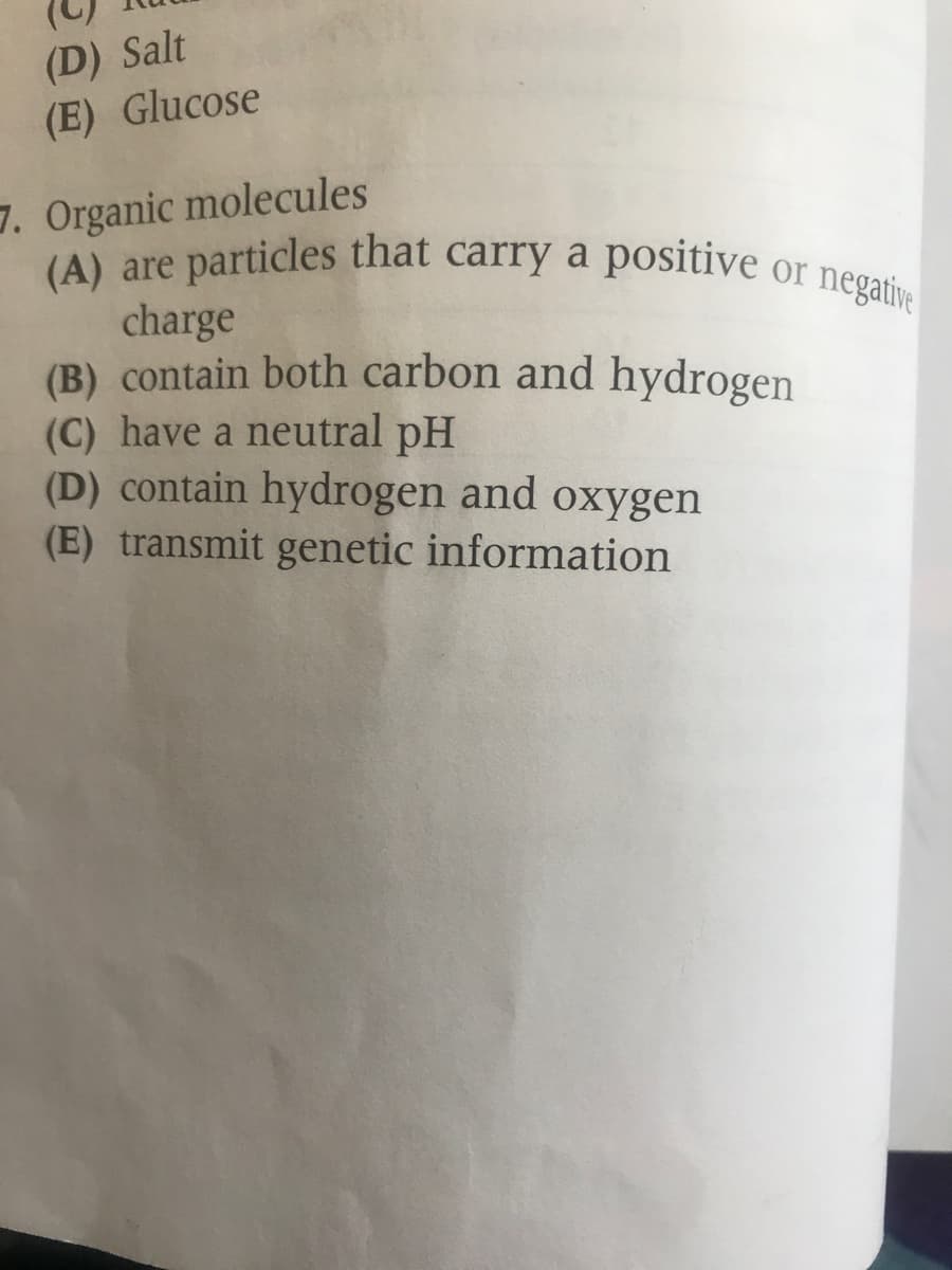 (A) are particles that carry a positive or negative
(D) Salt
(E) Glucose
7. Organic molecules
(A) are particles that carry a positive
charge
(B) contain both carbon and hydrogen
(C) have a neutral pH
(D) contain hydrogen and oxygen
(E) transmit genetic information
