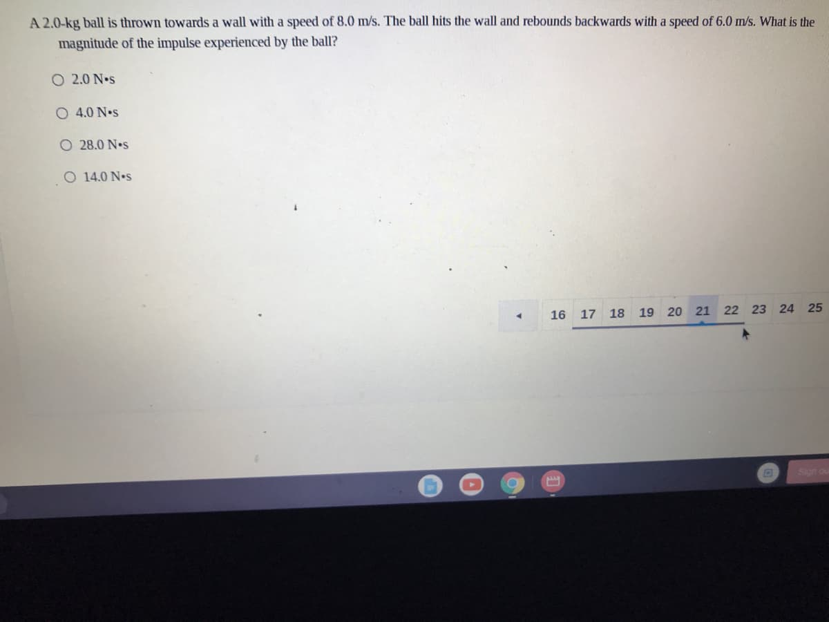 A 2.0-kg ball is thrown towards a wall with a speed of 8.0 m/s. The ball hits the wall and rebounds backwards with a speed of 6.0 m/s. What is the
magnitude of the impulse experienced by the ball?
O 2.0 N•s
O 4.0 N.s
O 28.0 N•s
O 14.0 N•s
16
17 18 19 20 21
22 23 24 25
Sign ou
