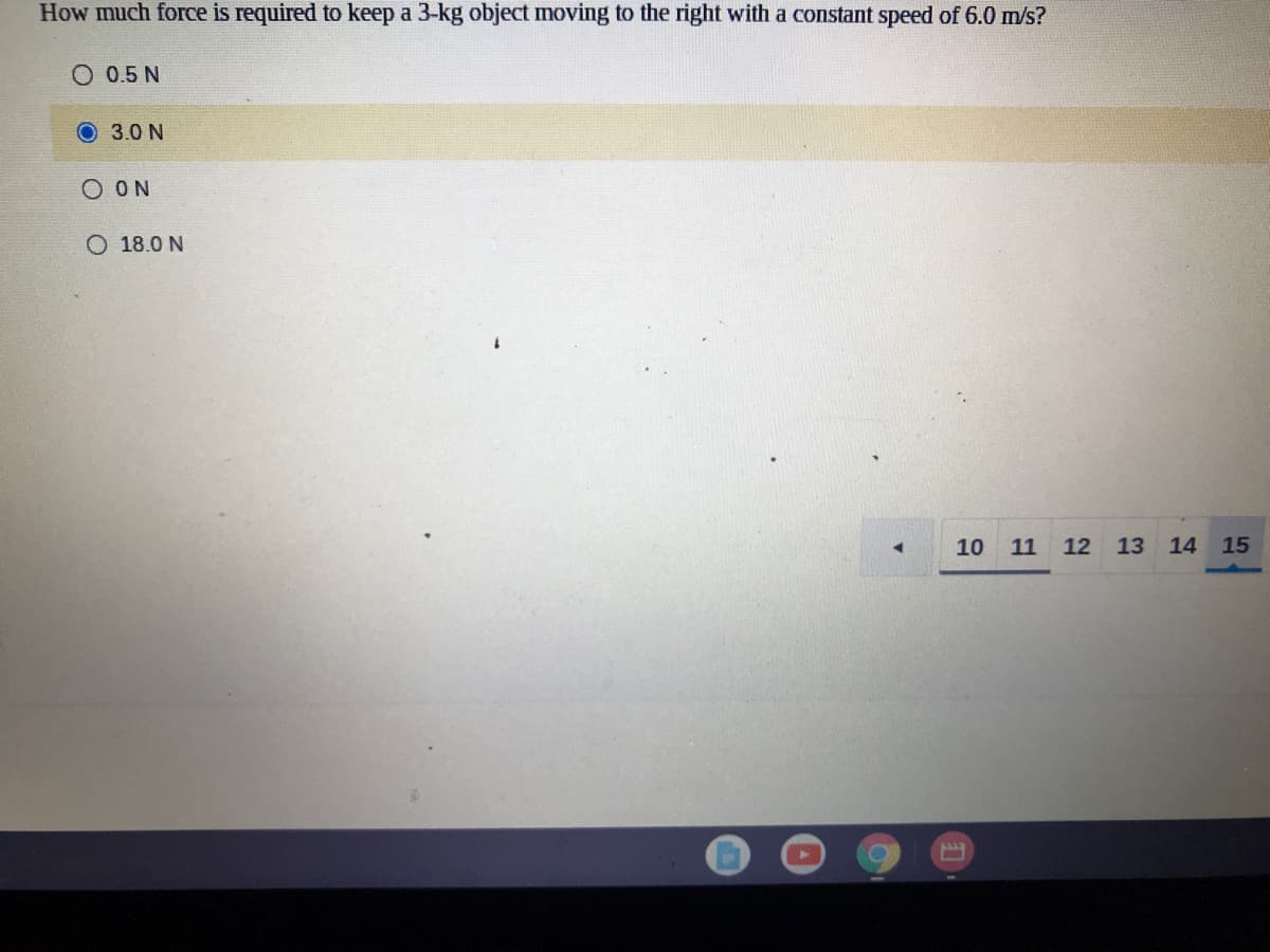 How much force is required to keep a 3-kg object moving to the right with a constant speed of 6.0 m/s?
O 0.5 N
O 3.0 N
O ON
O 18.0 N
10 11 12
13 14 15
