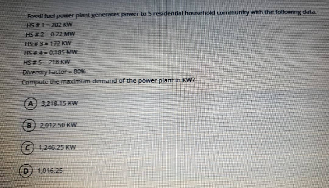 Fossil fuel power plant generates power to 5 residential household cornmunity with the following data.
HS # 1= 202 KW
HS # 2= 0.22 MW
HS # 3=172 KW
HS # 4=0.185 MW
HS # 5=218 KW
Diversity Factor = 80%
Compute the maximum demand of the power plant in KW?
3,218.15 KW
B.
2,012.50 KW
(c) 1,246.25 Kw
1,016.25
