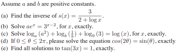 Assume a and b are positive constants.
3
(a) Find the inverse of s(x) =
2 + log x
3"-2, for x, exactly.
(b) Solve ae" =
(c) Solve log, (a²) + log, (†) + log, (3) = log (x), for x, exactly.
(d) If 0 < 0 < 27, please solve the equation cos(20) = sin(0), exactly
(e) Find all solutions to tan(3x) = 1, exactly.

