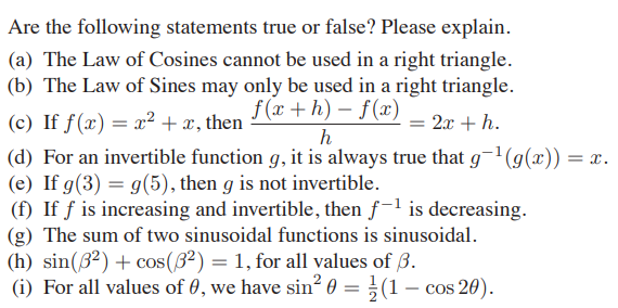 Are the following statements true or false? Please explain.
(a) The Law of Cosines cannot be used in a right triangle.
(b) The Law of Sines may only be used in a right triangle.
f (x +h) – f(x)
(c) If ƒ(x) = x² + x, then
2x + h.
h
