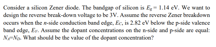 Consider a silicon Zener diode. The bandgap of silicon is Eg= 1.14 eV. We want to
design the reverse break-down voltage to be 3V. Assume the reverse Zener breakdown
occurs when the n-side conduction band edge, Ec, is 2.82 eV below the p-side valence
band edge, Ey. Assume the dopant concentrations on the n-side and p-side are equal:
N=Np. What should be the value of the dopant concentration?

