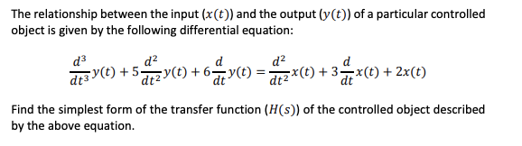 The relationship between the input (x(t)) and the output (y(t)) of a particular controlled
object is given by the following differential equation:
d³
d?
aa y(t) + 5y(t) + 6y(t) = ) + 3x() + 2x(t)
d?
기x(t) + 3-x(t) + 2x(t)
'd+2y(t) + 6¬y(t)
dt2
Find the simplest form of the transfer function (H(s)) of the controlled object described
by the above equation.
