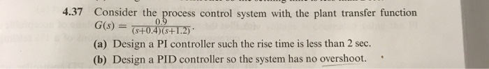 4.37 Consider the process control system with the plant transfer function
G(s) =
0.9
(s+0.4)(s+1.2) *
(a) Design a PI controller such the rise time is less than 2 sec.
(b) Design a PID controller so the system has no overshoot.
