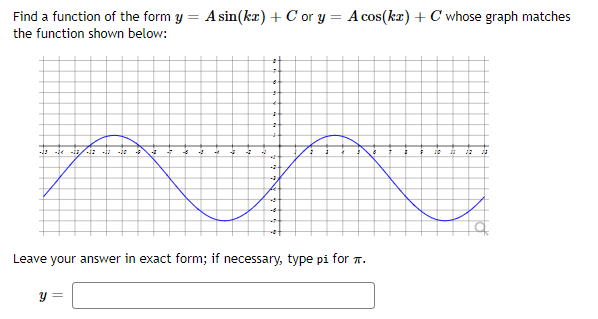 Find a function of the form y = A sin(ka) + C or y = A cos(kz) + C whose graph matches
the function shown below:
-! - -13/
Leave your answer in exact form; if necessary, type pi for T.
y =
