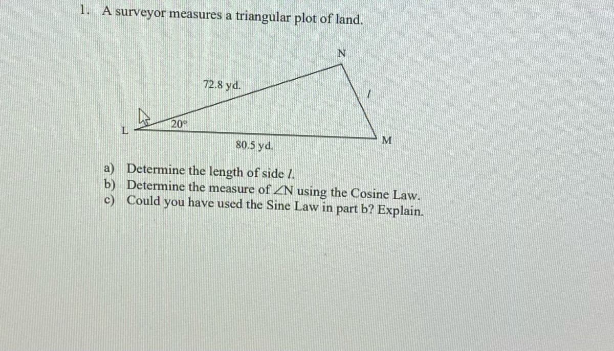 1. A surveyor measures a triangular plot of land.
72.8 yd.
20°
80.5 yd.
a) Determine the length of side I.
b) Determine the measure of ZN using the Cosine Law.
c) Could you have used the Sine Law in part b? Explain.
