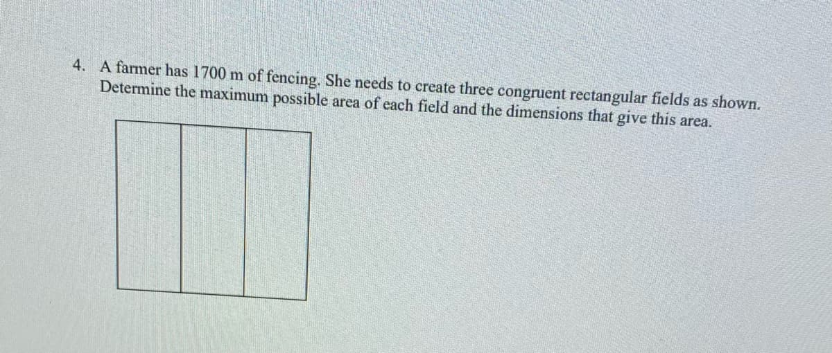 4. A farmer has 1700 m of fencing. She needs to create three congruent rectangular fields as shown.
Determine the maximum possible area of each field and the dimensions that give this area.
