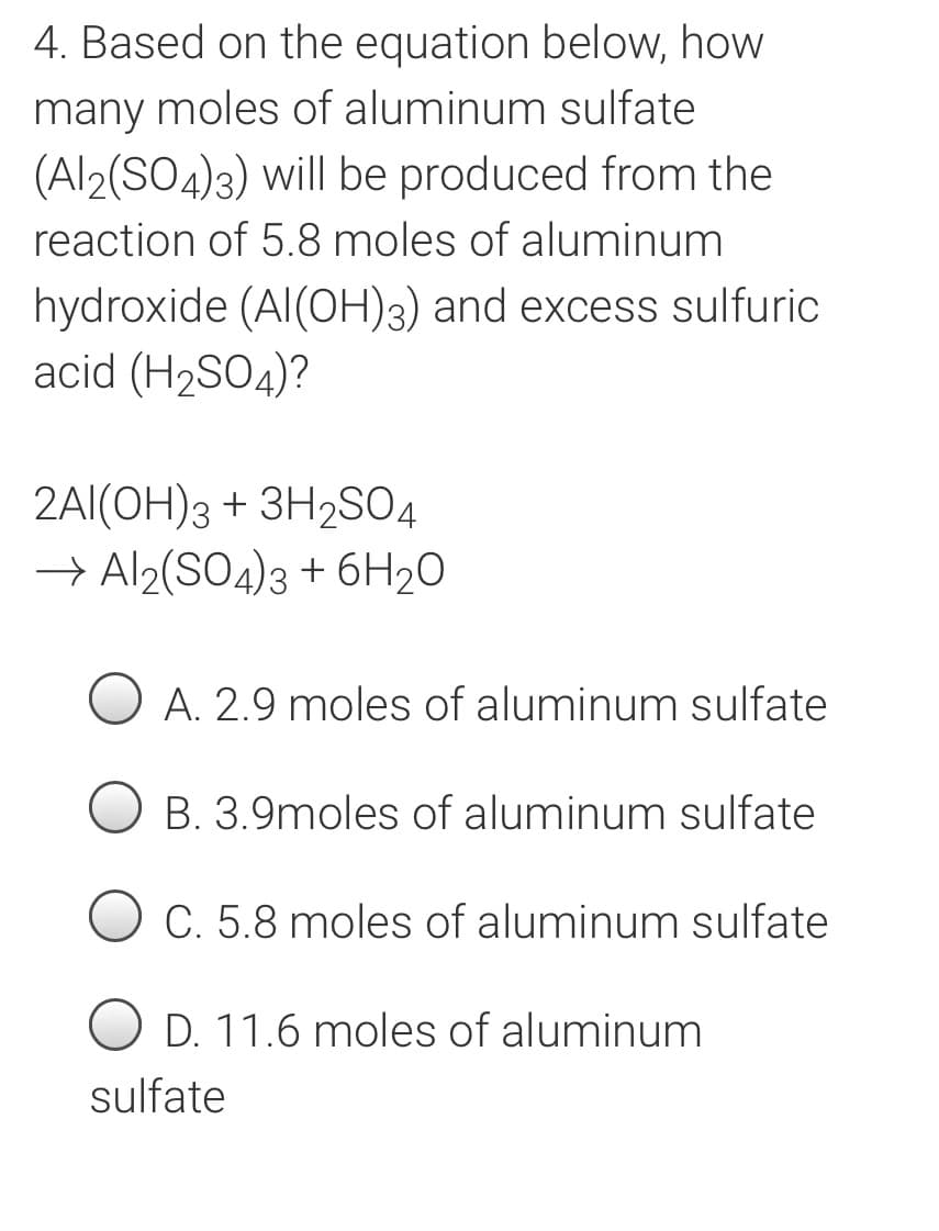 4. Based on the equation below, how
many moles of aluminum sulfate
(Al2(SO4)3) will be produced from the
reaction of 5.8 moles of aluminum
hydroxide (AI(OH)3) and excess sulfuric
acid (H2SO4)?
2AI(OH)3 + 3H2SO4
→ Al2(SO4)3 + 6H20
A. 2.9 moles of aluminum sulfate
B. 3.9moles of aluminum sulfate
O C. 5.8 moles of aluminum sulfate
O D. 11.6 moles of aluminum
sulfate
