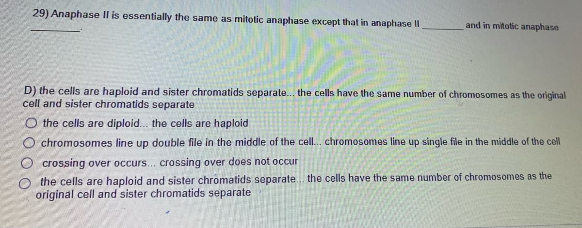 29) Anaphase Il is essentially the same as mitotic anaphase except that in anaphase II
and in mitotic anaphase
D) the cells are haploid and sister chromatids separate... the cells have the same number of chromosomes as the original
cell and sister chromatids separate
the cells are diploid... the cells are haploid
chromosomes line up double file in the middle of the cell.. chromosomes line up single file in the middle of the cell
crossing over occurs... crossing over does not occur
the cells are haploid and sister chromatids separate... the cells have the same number of chromosomes as the
original cell and sister chromatids separate
