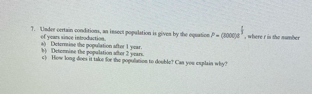 7. Under certain conditions, an insect population is given by the equation P (8000)8, where / is the number
of years since introduction.
a) Determine the population after I year.
b) Determine the population after 2 years.
c) How long does it take for the population to double? Can you explain why?
