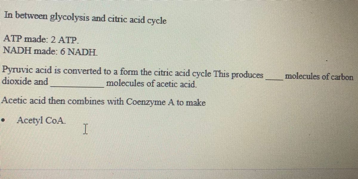 In between glycolysis and citric acid
cycle
ATP made: 2 ATP.
NADH made: 6 NADH.
Pyruvic acid IS converted to a form the citric acid eycle This produces
dioxide and
molecules of carbon
molecules of acetic acid.
Acetic acid then combines with Coenzyme A to make
Acetyl CoA
I
