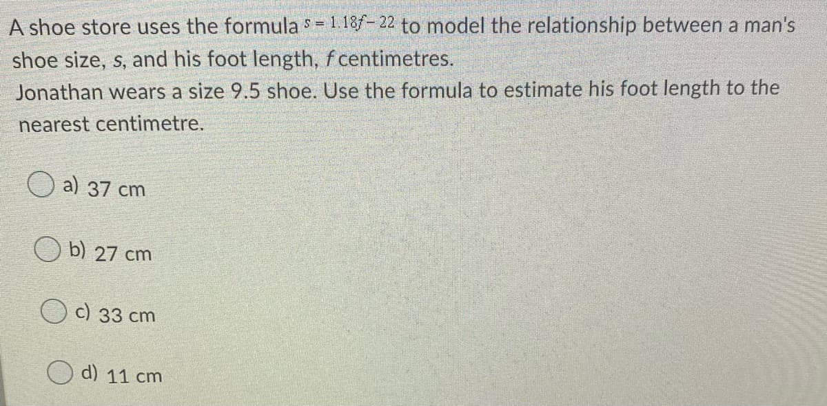 A shoe store uses the formulas = 1.18f- 22 to model the relationship between a man's
shoe size, s, and his foot length, f centimetres.
Jonathan wears a size 9.5 shoe. Use the formula to estimate his foot length to the
nearest centimetre.
a) 37 cm
b) 27 cm
O c) 33 cm
d) 11 cm

