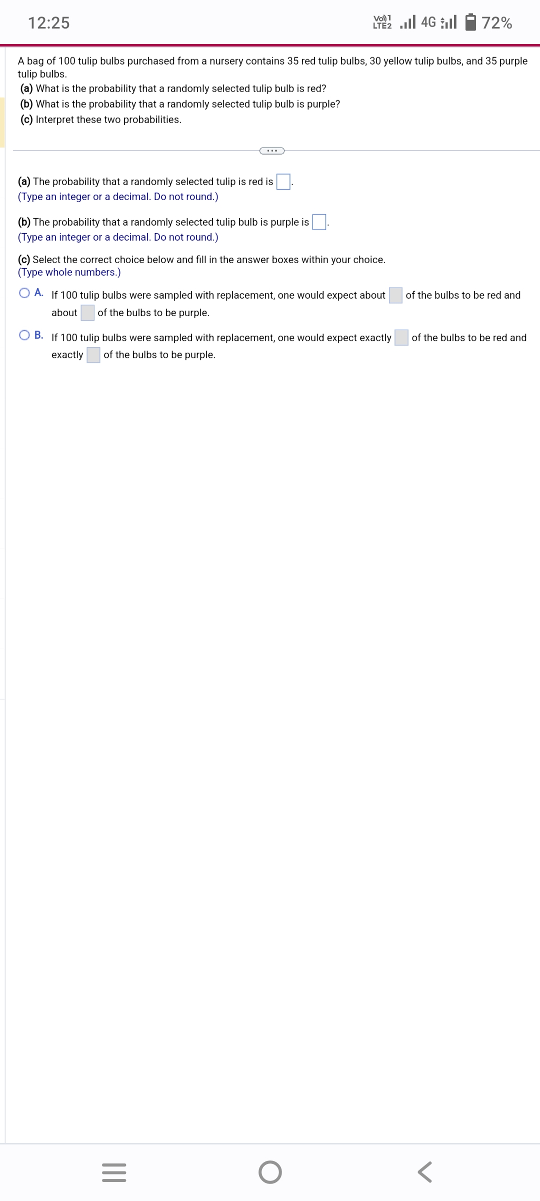 12:25
(b) What is the probability that a randomly selected tulip bulb is purple?
(c) Interpret these two probabilities.
A bag of 100 tulip bulbs purchased from a nursery contains 35 red tulip bulbs, 30 yellow tulip bulbs, and 35 purple
tulip bulbs.
(a) What is the probability that a randomly selected tulip bulb is red?
(a) The probability that a randomly selected tulip is red is
(Type an integer or a decimal. Do not round.)
(b) The probability that a randomly selected tulip bulb is purple is.
(Type an integer or a decimal. Do not round.)
(c) Select the correct choice below and fill in the answer boxes within your choice.
(Type whole numbers.)
Vo) 1
LTE2.II 4G
A. If 100 tulip bulbs were sampled with replacement, one would expect about
about of the bulbs to be purple.
B. If 100 tulip bulbs were sampled with replacement, one would expect exactly
exactly of the bulbs to be purple.
|||
=
O
72%
of the bulbs to be red and
of the bulbs to be red and
