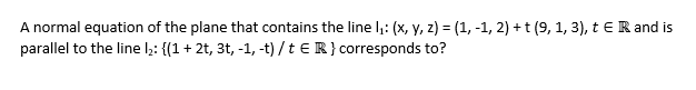 A normal equation of the plane that contains the line ₁: (x, y, z) = (1, -1, 2) + t (9, 1, 3), t € R and is
parallel to the line l₂: {(1 + 2t, 3t, -1, -t) / t ER} corresponds to?