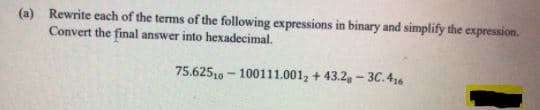 (a) Rewrite each of the terms of the following expressions in binary and simplify the expression.
Convert the final answer into hexadecimal.
75.62510 - 100111.001, + 43.2, - 3C. 46
