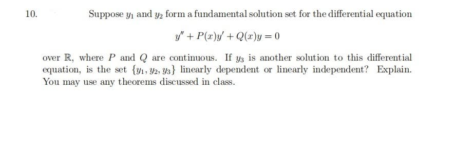 10.
Suppose y1 and Y2 form a fundamental solution set for the differential equation
y" + P(x)y/ +Q(x)y = 0
over R, where P and Q are continuous. If y3 is another solution to this differential
equation, is the set {y1, Y2, Y3} linearly dependent or linearly independent? Explain.
You may use any theorems discussed in class.
