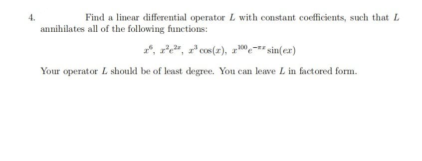 4.
Find a linear differential operator L with constant coefficients, such that L
annihilates all of the following functions:
26, x²e2", x³ cos (x), x100e-" sin(ex)
Your operator L should be of least degree. You can leave L in factored form.
