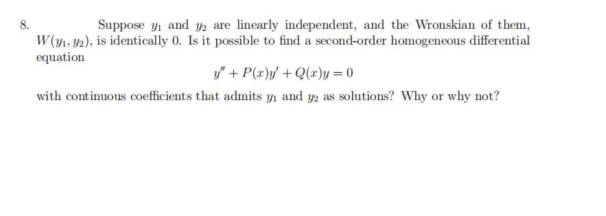 8.
Suppose y1 and y2 are linearly independent, and the Wronskian of them,
W (y1, Y2), is identically 0. Is it possible to find a second-order homogeneous differential
equation
y" + P(x)y' + Q(x)y= 0
with continuous coefficients that admits yı and y2 as solutions? Why or why not?
